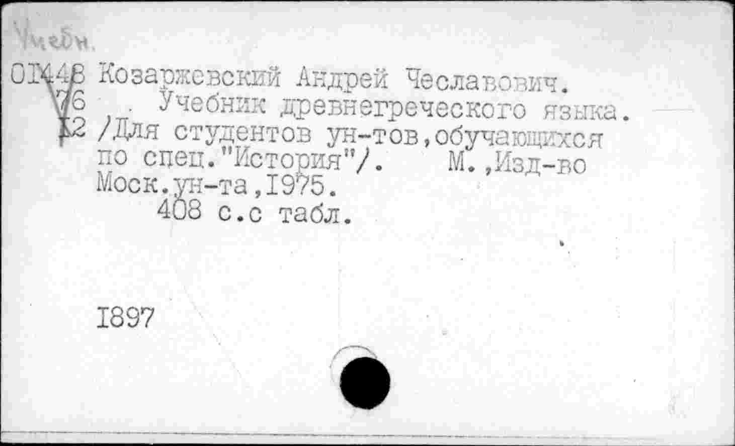 ﻿(МгЬм.
Козаржевский Андрей Чеславович.
. ■ Учебник древнегреческого языка.
£2 /Для студентов ун-тов,обучающихся по спец.’’История1’/. М.,Изд-во Моск.ун-та,1975.
408 с.с табл.
1897